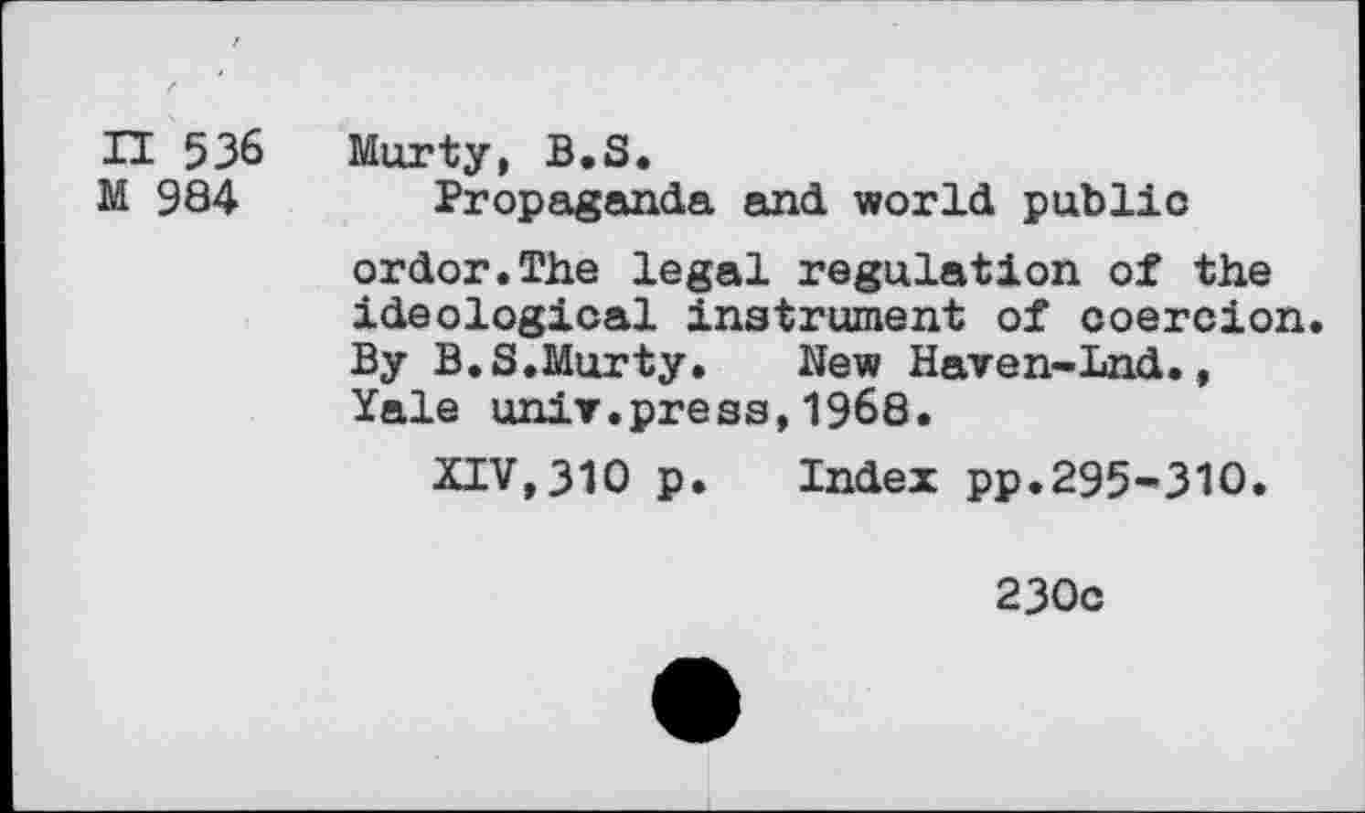 ﻿n 536
M 984
Murty, B.S.
Propaganda and world public ordor.The legal regulation of the ideological instrument of coercion. By B.S.Murty. New Haven-Lnd., Yale unit.press,1968.
XIV,310 p. Index pp.295-310.
230c